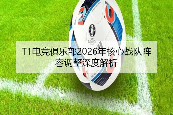 T1电竞俱乐部2026年核心战队阵容调整深度解析